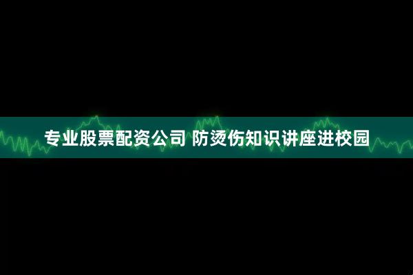 专业股票配资公司 防烫伤知识讲座进校园
