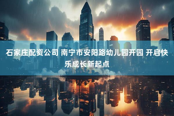 石家庄配资公司 南宁市安阳路幼儿园开园 开启快乐成长新起点