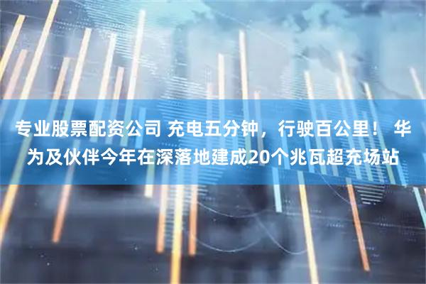 专业股票配资公司 充电五分钟，行驶百公里！ 华为及伙伴今年在深落地建成20个兆瓦超充场站