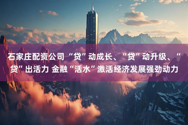 石家庄配资公司 “贷”动成长、“贷”动升级、“贷”出活力 金融“活水”激活经济发展强劲动力