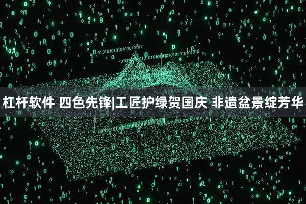 杠杆软件 四色先锋|工匠护绿贺国庆 非遗盆景绽芳华