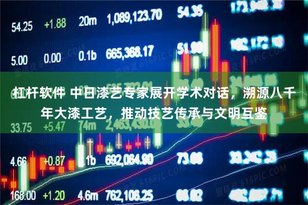 杠杆软件 中日漆艺专家展开学术对话，溯源八千年大漆工艺，推动技艺传承与文明互鉴