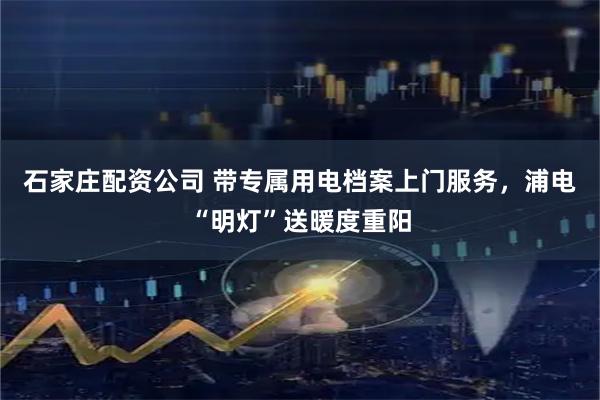 石家庄配资公司 带专属用电档案上门服务，浦电“明灯”送暖度重阳