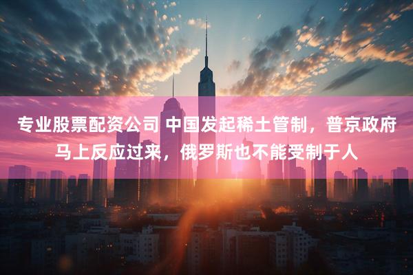 专业股票配资公司 中国发起稀土管制，普京政府马上反应过来，俄罗斯也不能受制于人