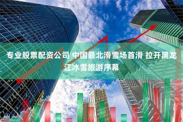 专业股票配资公司 中国最北滑雪场首滑 拉开黑龙江冰雪旅游序幕