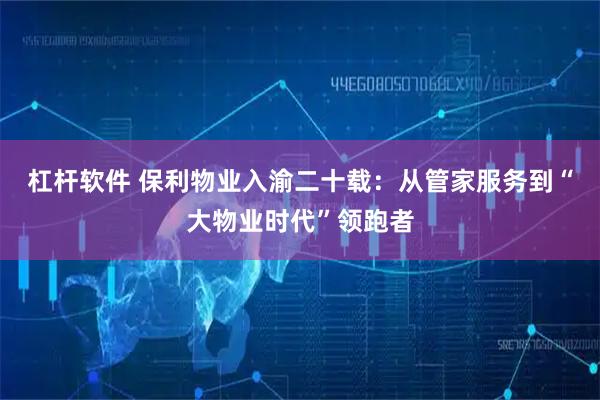 杠杆软件 保利物业入渝二十载：从管家服务到“大物业时代”领跑者