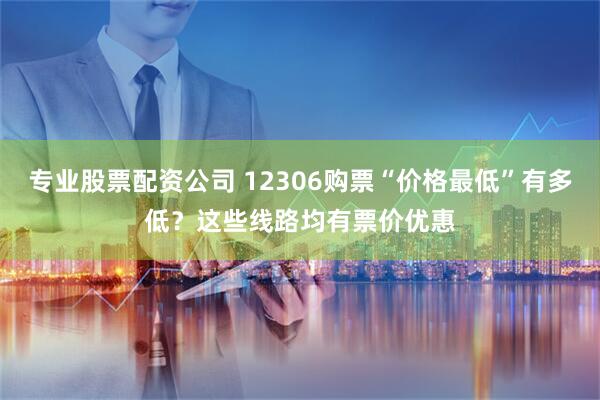 专业股票配资公司 12306购票“价格最低”有多低？这些线路均有票价优惠