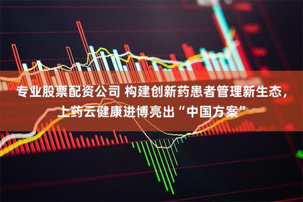 专业股票配资公司 构建创新药患者管理新生态，上药云健康进博亮出“中国方案”