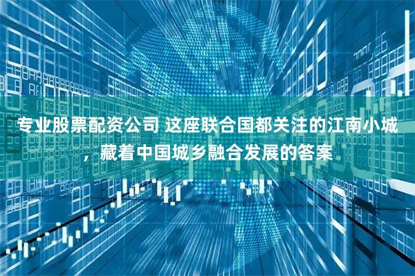 专业股票配资公司 这座联合国都关注的江南小城，藏着中国城乡融合发展的答案
