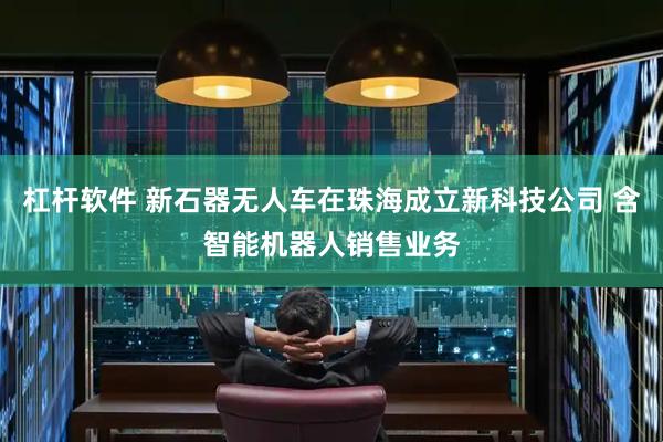 杠杆软件 新石器无人车在珠海成立新科技公司 含智能机器人销售业务