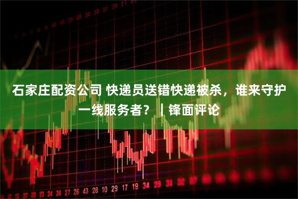 石家庄配资公司 快递员送错快递被杀，谁来守护一线服务者？｜锋面评论