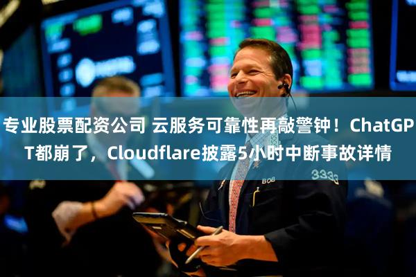 专业股票配资公司 云服务可靠性再敲警钟！ChatGPT都崩了，Cloudflare披露5小时中断事故详情