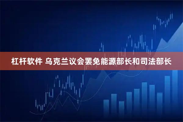 杠杆软件 乌克兰议会罢免能源部长和司法部长