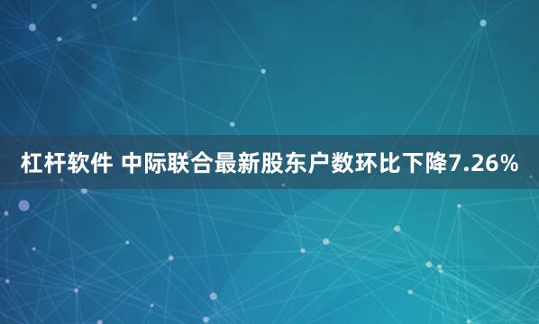 杠杆软件 中际联合最新股东户数环比下降7.26%