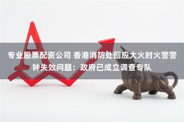 专业股票配资公司 香港消防处回应大火时火警警钟失效问题：政府已成立调查专队
