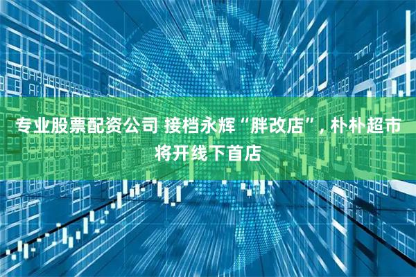 专业股票配资公司 接档永辉“胖改店”, 朴朴超市将开线下首店