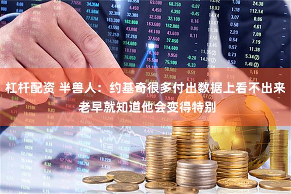 杠杆配资 半兽人：约基奇很多付出数据上看不出来 老早就知道他会变得特别