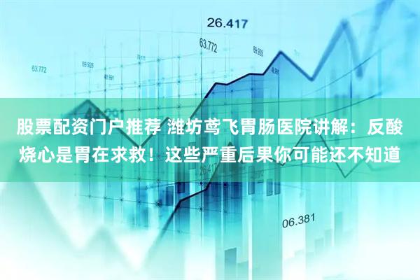 股票配资门户推荐 潍坊鸢飞胃肠医院讲解：反酸烧心是胃在求救！这些严重后果你可能还不知道