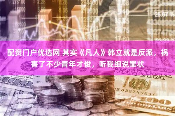 配资门户优选网 其实《凡人》韩立就是反派，祸害了不少青年才俊，听我细说罪状