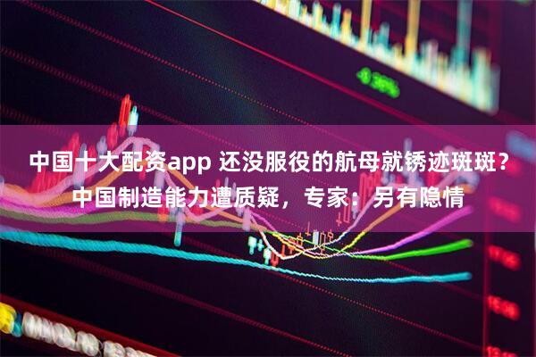 中国十大配资app 还没服役的航母就锈迹斑斑？中国制造能力遭质疑，专家：另有隐情
