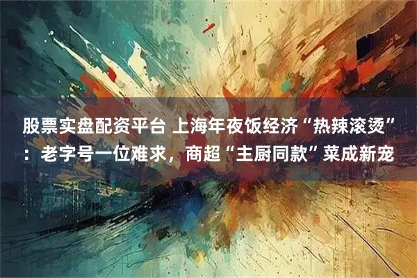 股票实盘配资平台 上海年夜饭经济“热辣滚烫”：老字号一位难求，商超“主厨同款”菜成新宠