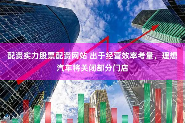 配资实力股票配资网站 出于经营效率考量，理想汽车将关闭部分门店