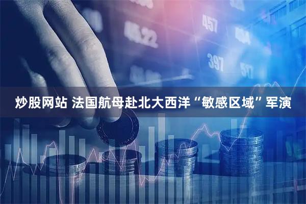炒股网站 法国航母赴北大西洋“敏感区域”军演