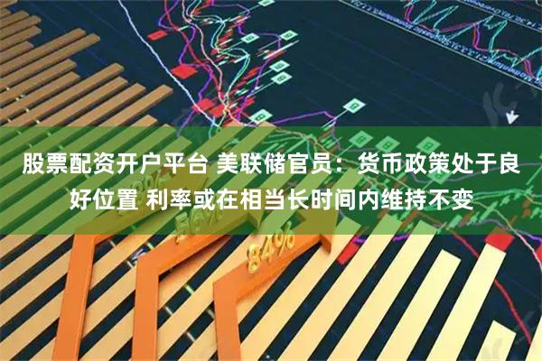 股票配资开户平台 美联储官员：货币政策处于良好位置 利率或在相当长时间内维持不变