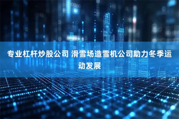 专业杠杆炒股公司 滑雪场造雪机公司助力冬季运动发展