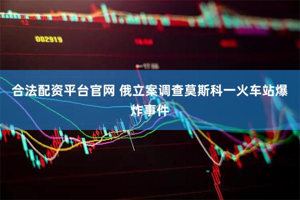 合法配资平台官网 俄立案调查莫斯科一火车站爆炸事件