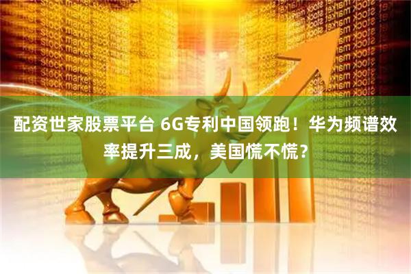 配资世家股票平台 6G专利中国领跑！华为频谱效率提升三成，美国慌不慌？