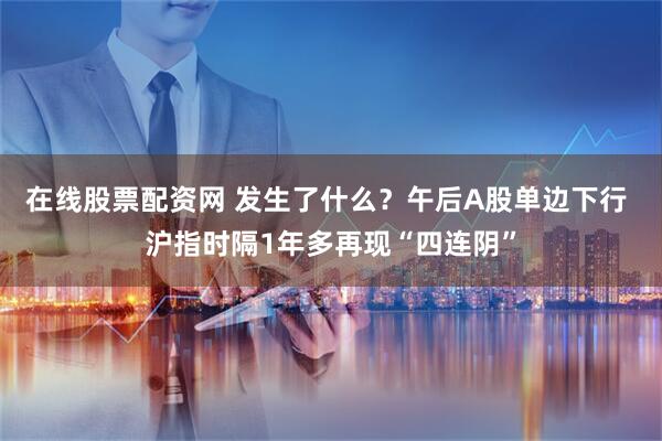 在线股票配资网 发生了什么？午后A股单边下行 沪指时隔1年多再现“四连阴”