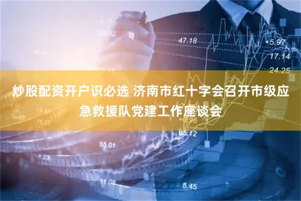 炒股配资开户识必选 济南市红十字会召开市级应急救援队党建工作座谈会