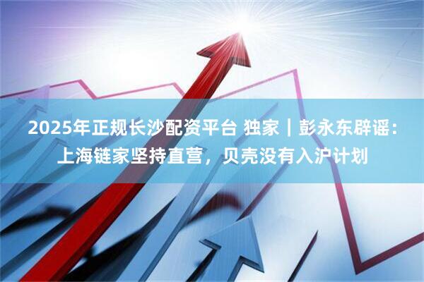 2025年正规长沙配资平台 独家｜彭永东辟谣：上海链家坚持直营，贝壳没有入沪计划