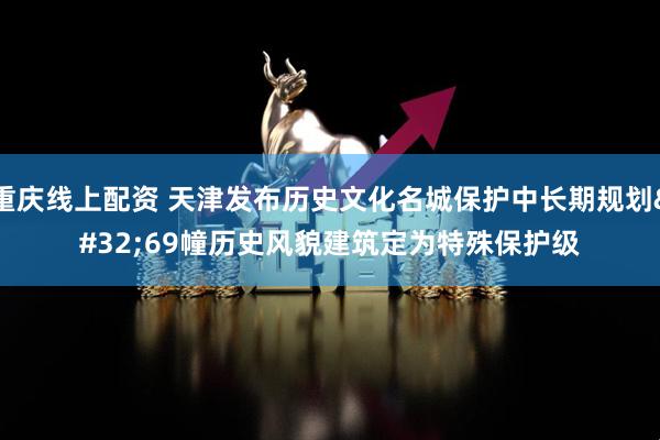 重庆线上配资 天津发布历史文化名城保护中长期规划 69幢历史风貌建筑定为特殊保护级