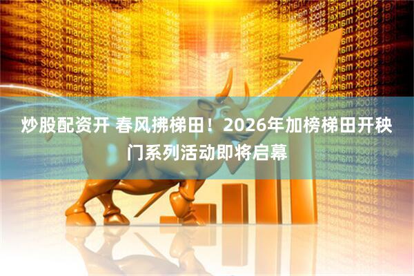炒股配资开 春风拂梯田！2026年加榜梯田开秧门系列活动即将启幕