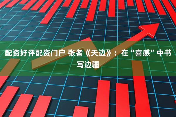 配资好评配资门户 张者《天边》：在“喜感”中书写边疆