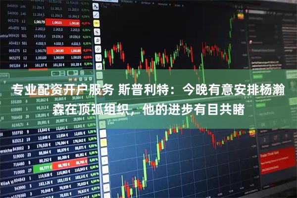 专业配资开户服务 斯普利特：今晚有意安排杨瀚森在顶弧组织，他的进步有目共睹
