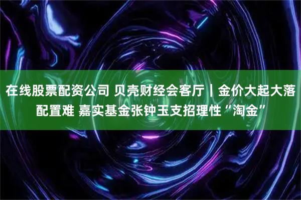 在线股票配资公司 贝壳财经会客厅｜金价大起大落配置难 嘉实基金张钟玉支招理性“淘金”