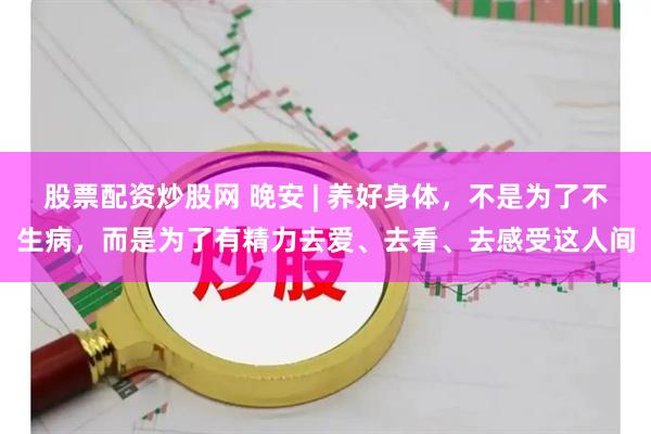 股票配资炒股网 晚安 | 养好身体，不是为了不生病，而是为了有精力去爱、去看、去感受这人间