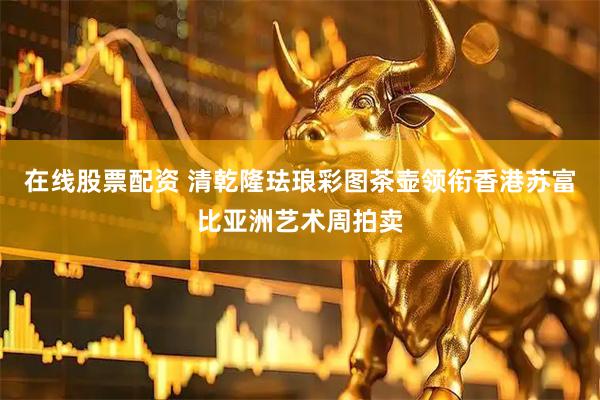 在线股票配资 清乾隆珐琅彩图茶壶领衔香港苏富比亚洲艺术周拍卖