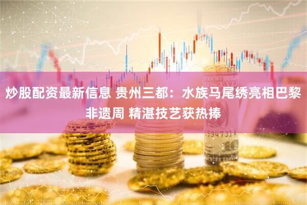炒股配资最新信息 贵州三都：水族马尾绣亮相巴黎非遗周 精湛技艺获热捧