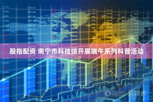 股指配资 南宁市科技馆开展端午系列科普活动
