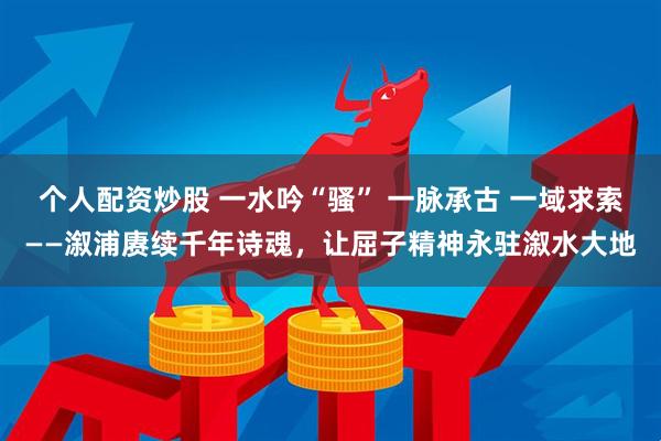 个人配资炒股 一水吟“骚” 一脉承古 一域求索——溆浦赓续千年诗魂，让屈子精神永驻溆水大地