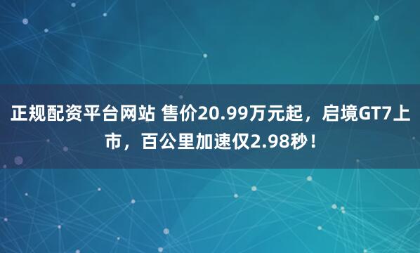 正规配资平台网站 售价20.99万元起，启境GT7上市，百公里加速仅2.98秒！
