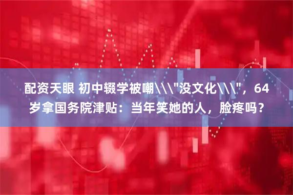 配资天眼 初中辍学被嘲\＂没文化\＂，64岁拿国务院津贴：当年笑她的人，脸疼吗？