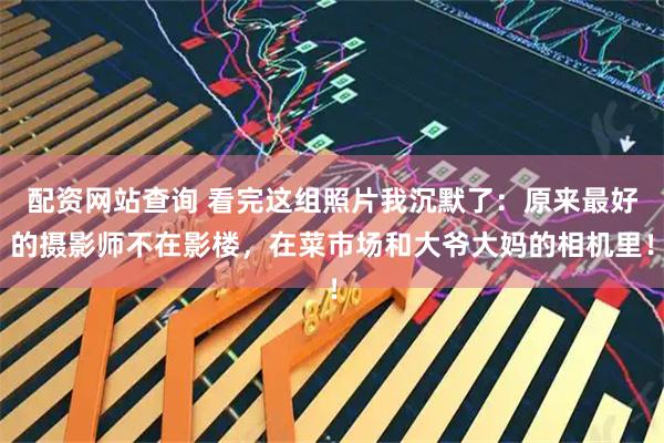 配资网站查询 看完这组照片我沉默了：原来最好的摄影师不在影楼，在菜市场和大爷大妈的相机里！